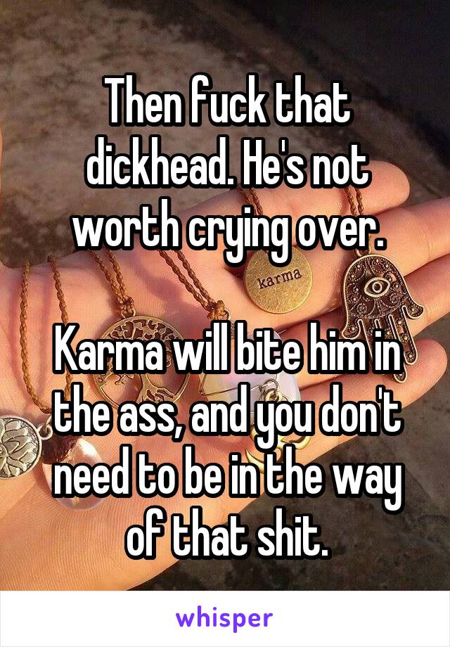 Then fuck that dickhead. He's not worth crying over.

Karma will bite him in the ass, and you don't need to be in the way of that shit.