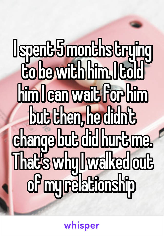 I spent 5 months trying to be with him. I told him I can wait for him but then, he didn't change but did hurt me. That's why I walked out of my relationship 