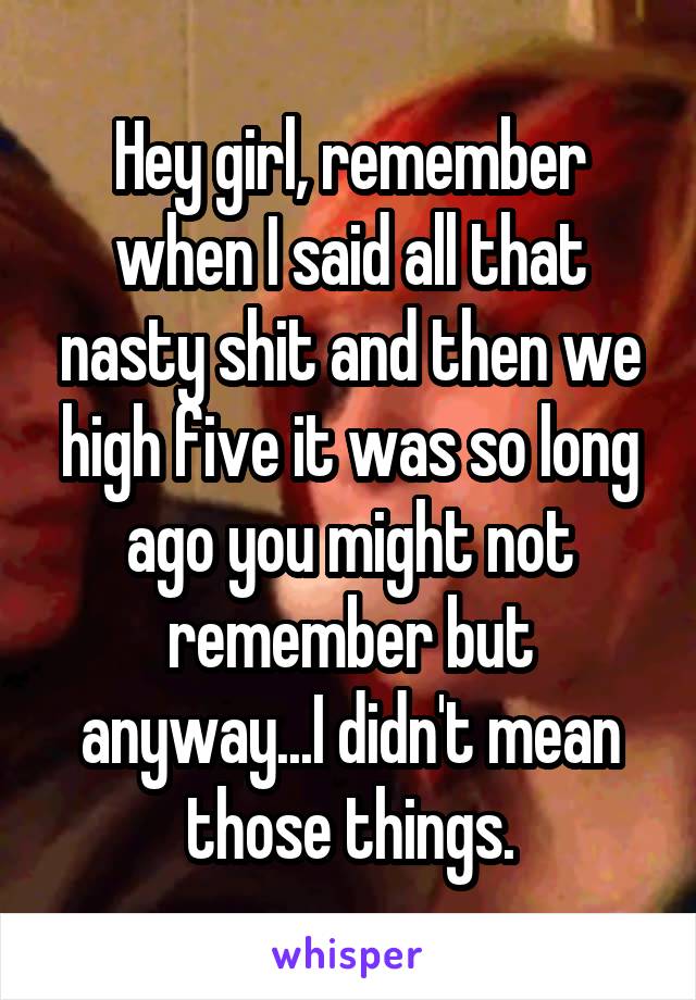 Hey girl, remember when I said all that nasty shit and then we high five it was so long ago you might not remember but anyway...I didn't mean those things.