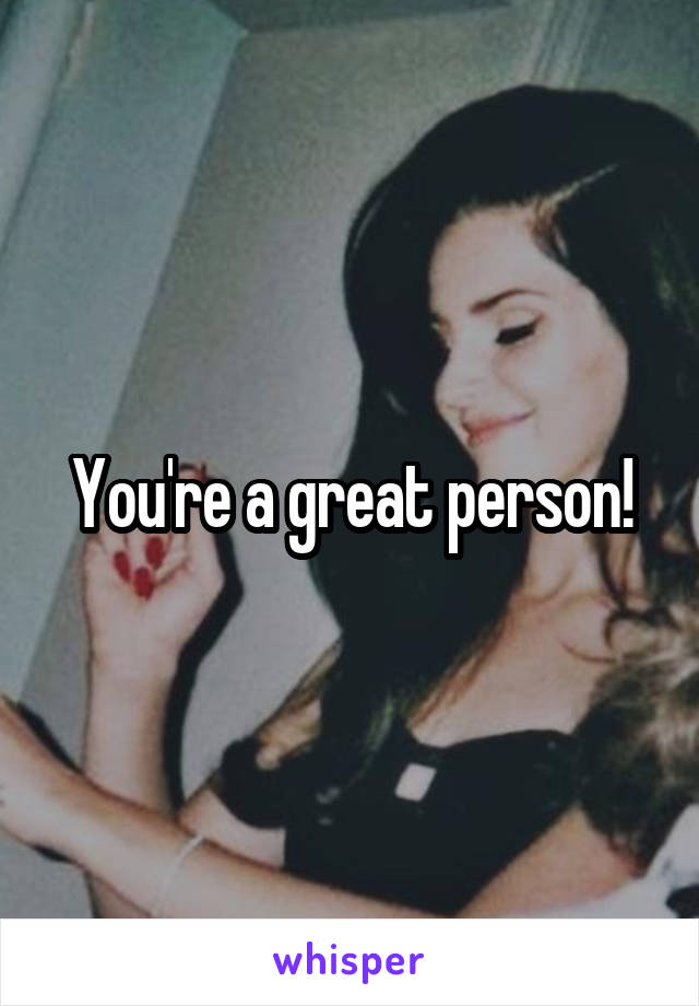 You're a great person!