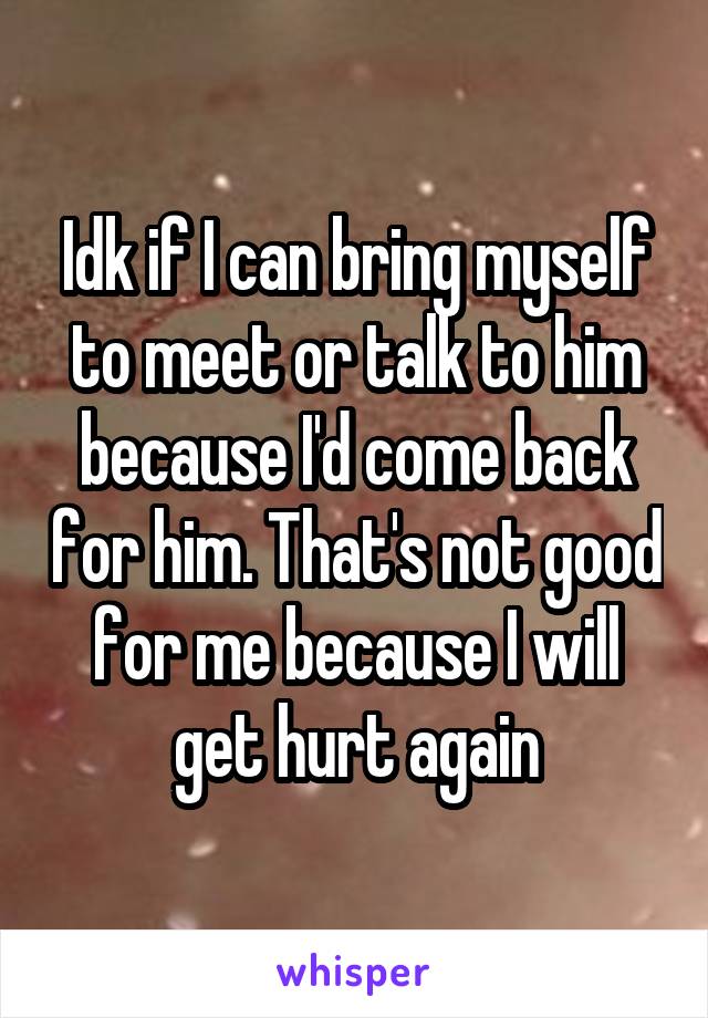 Idk if I can bring myself to meet or talk to him because I'd come back for him. That's not good for me because I will get hurt again