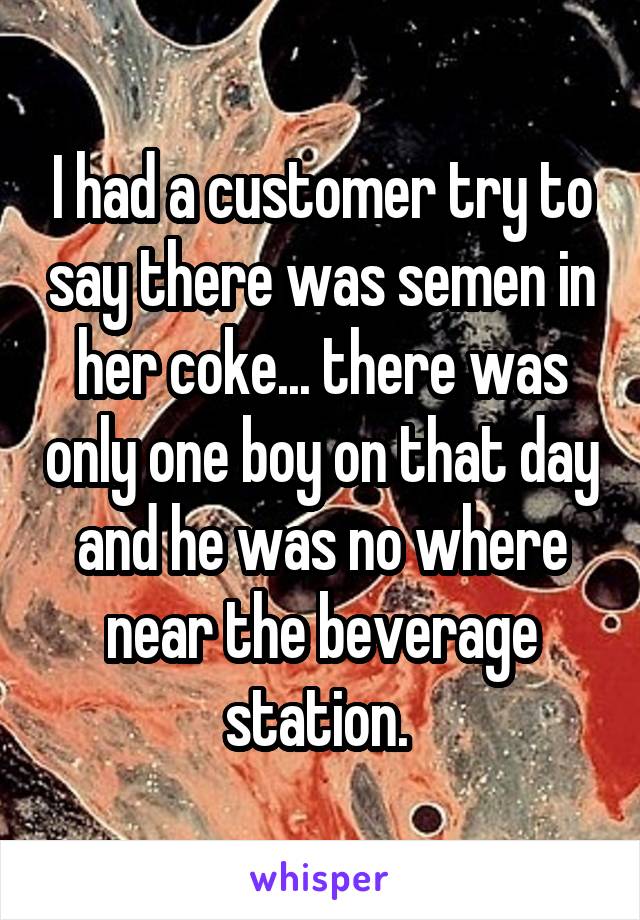 I had a customer try to say there was semen in her coke... there was only one boy on that day and he was no where near the beverage station. 
