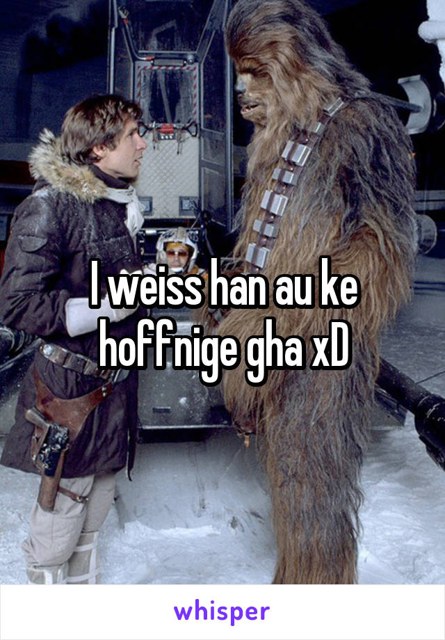 I weiss han au ke hoffnige gha xD