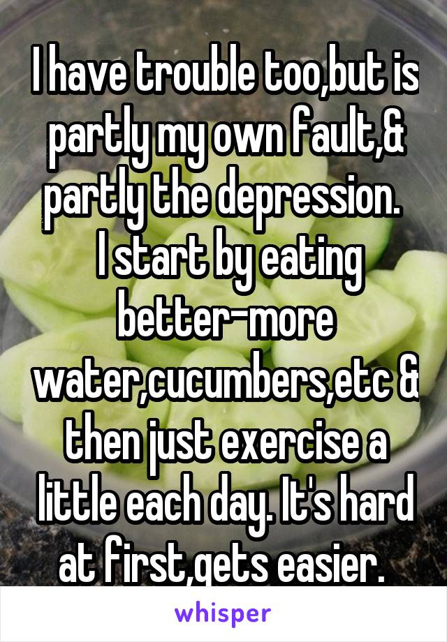 I have trouble too,but is partly my own fault,& partly the depression. 
 I start by eating better-more water,cucumbers,etc & then just exercise a little each day. It's hard at first,gets easier. 