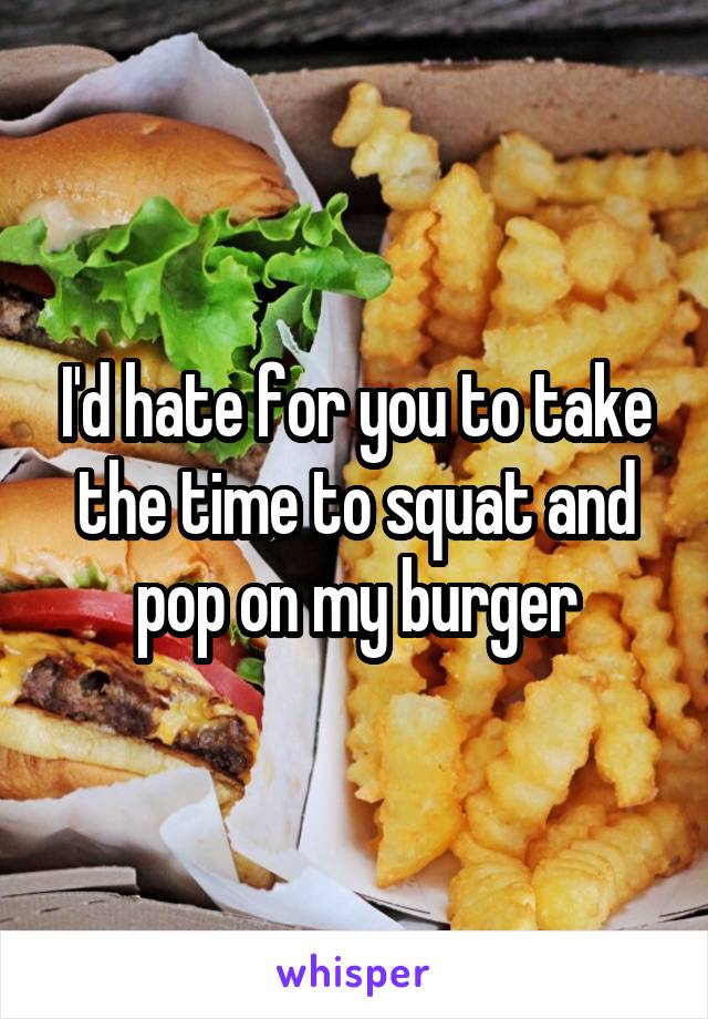 I'd hate for you to take the time to squat and pop on my burger