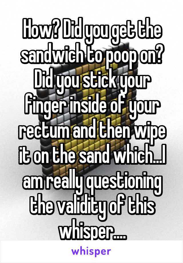 How? Did you get the sandwich to poop on? Did you stick your finger inside of your rectum and then wipe it on the sand which...I am really questioning the validity of this whisper....
