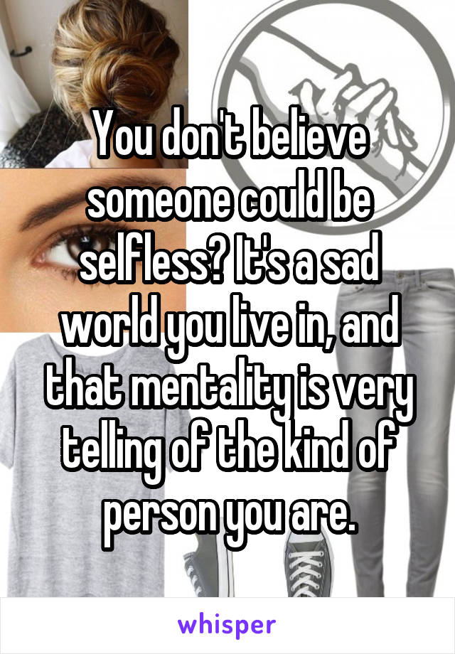 You don't believe someone could be selfless? It's a sad world you live in, and that mentality is very telling of the kind of person you are.