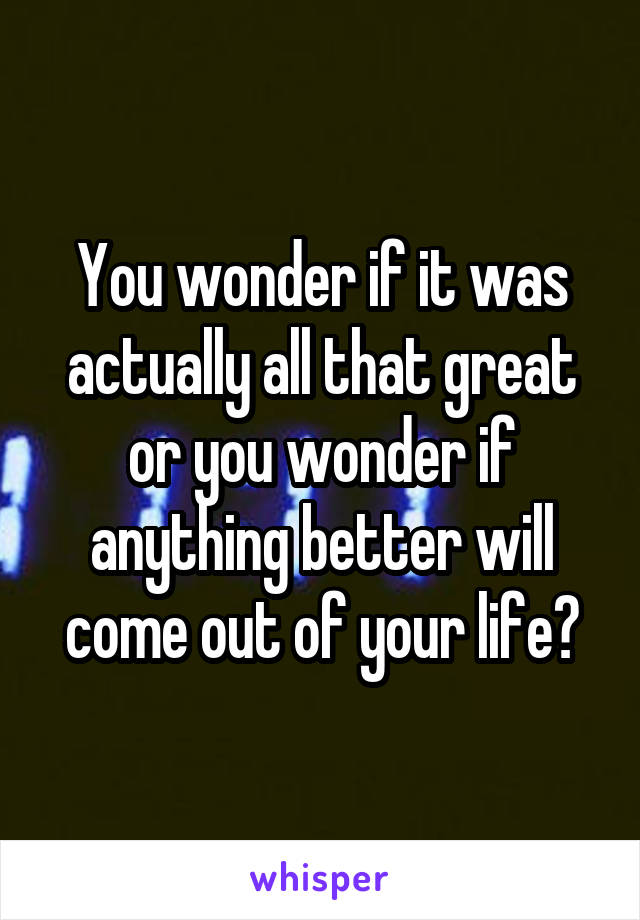 You wonder if it was actually all that great or you wonder if anything better will come out of your life?