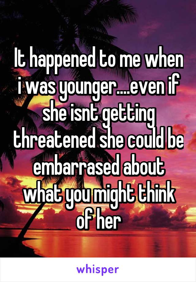 It happened to me when i was younger....even if she isnt getting threatened she could be embarrased about what you might think of her