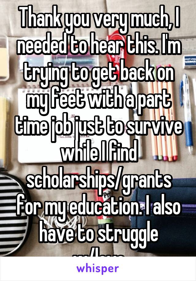Thank you very much, I needed to hear this. I'm trying to get back on my feet with a part time job just to survive while I find scholarships/grants for my education. I also have to struggle w/love