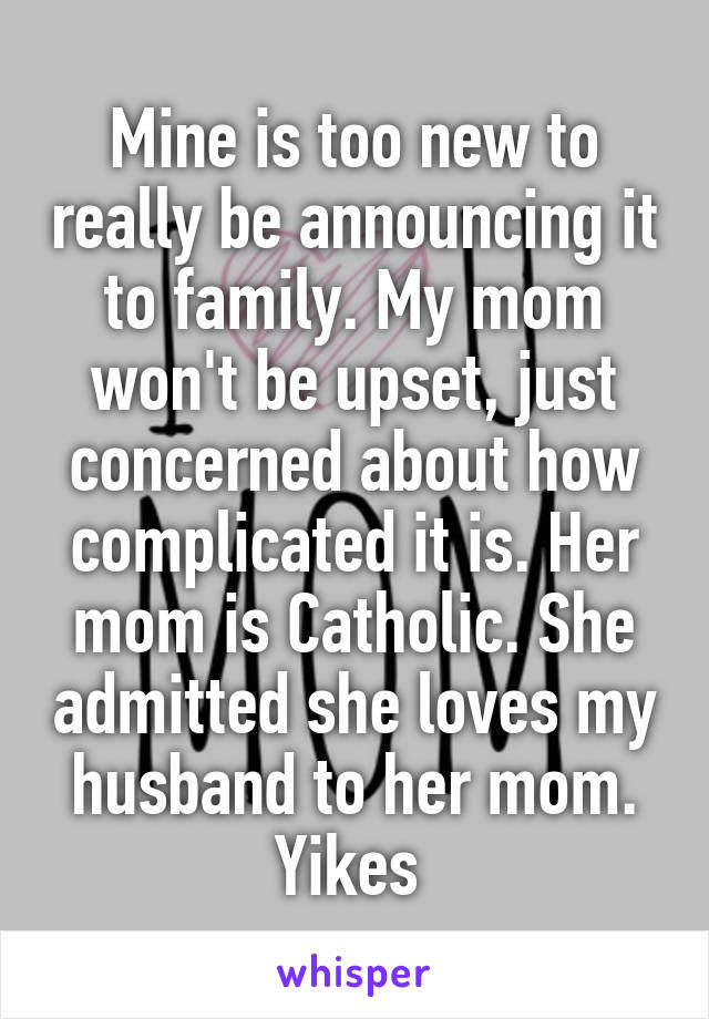 Mine is too new to really be announcing it to family. My mom won't be upset, just concerned about how complicated it is. Her mom is Catholic. She admitted she loves my husband to her mom. Yikes 