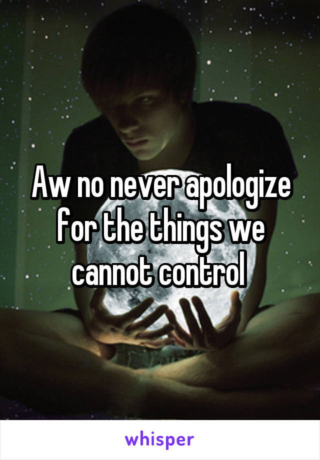 Aw no never apologize for the things we cannot control 