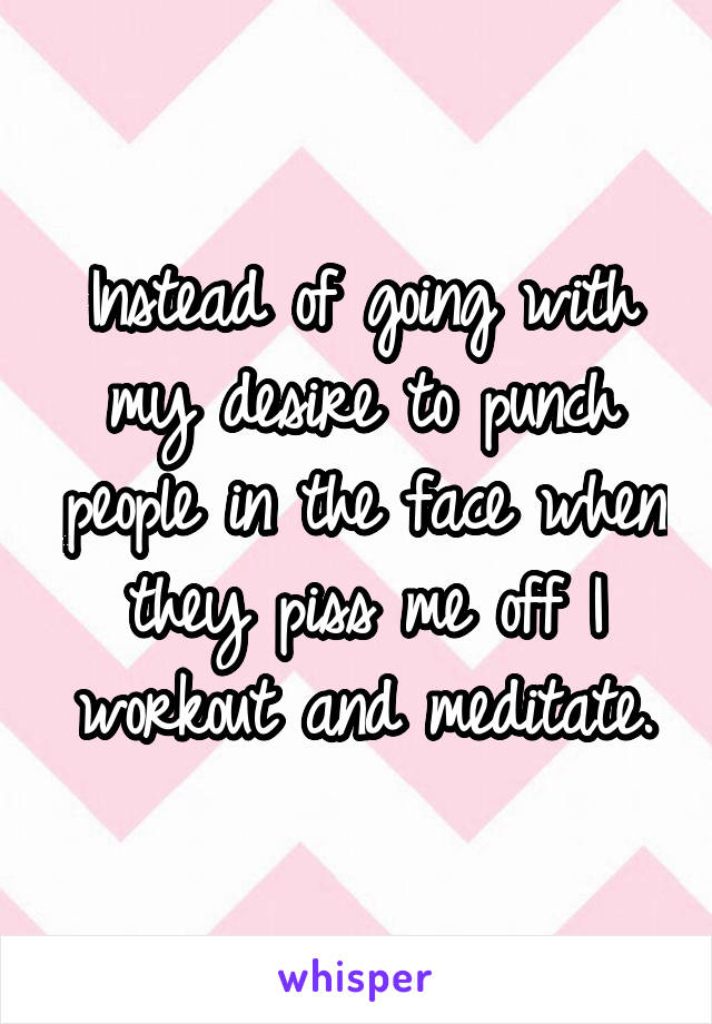 Instead of going with my desire to punch people in the face when they piss me off I workout and meditate.