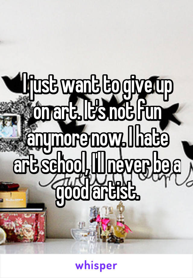 I just want to give up on art. It's not fun anymore now. I hate art school, I'll never be a good artist.