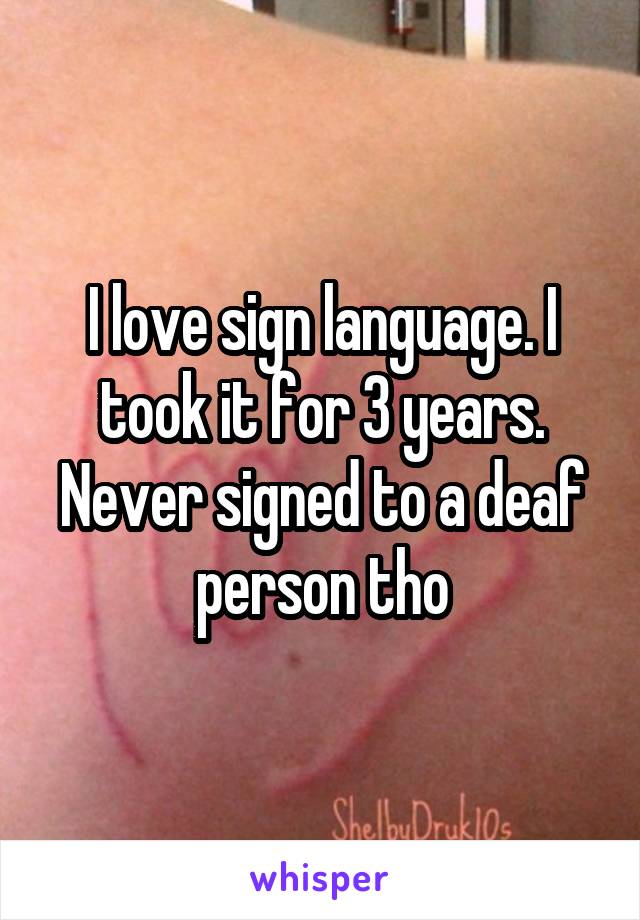 I love sign language. I took it for 3 years. Never signed to a deaf person tho