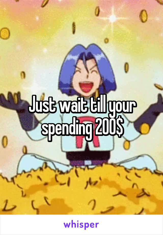 Just wait till your spending 200$