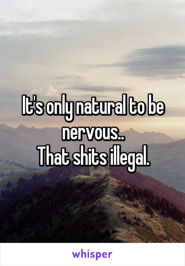 It's only natural to be nervous..
That shits illegal.