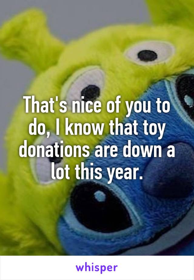 That's nice of you to do, I know that toy donations are down a lot this year.