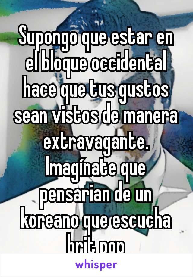 Supongo que estar en el bloque occidental hace que tus gustos sean vistos de manera extravagante.
Imagínate que pensarian de un koreano que escucha brit pop