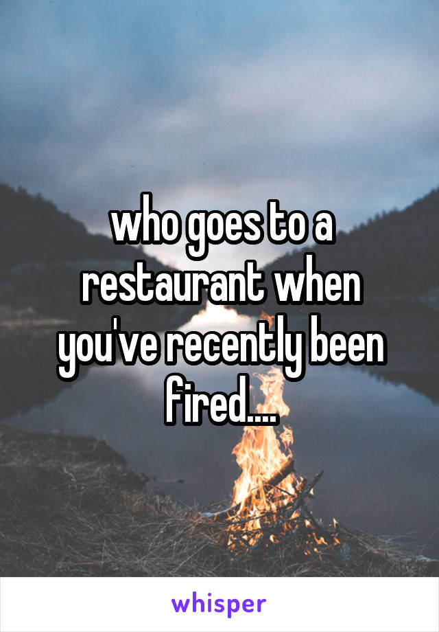 who goes to a restaurant when you've recently been fired....