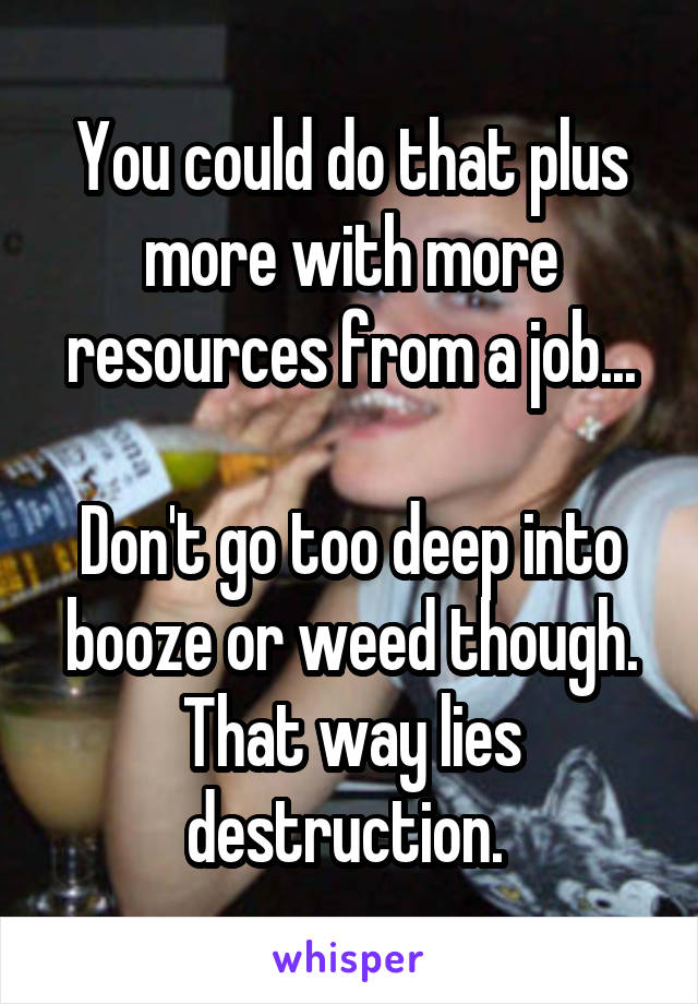 You could do that plus more with more resources from a job...

Don't go too deep into booze or weed though. That way lies destruction. 