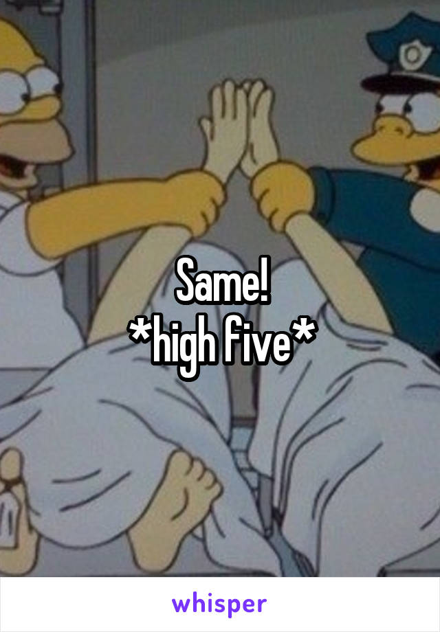 Same!
*high five*