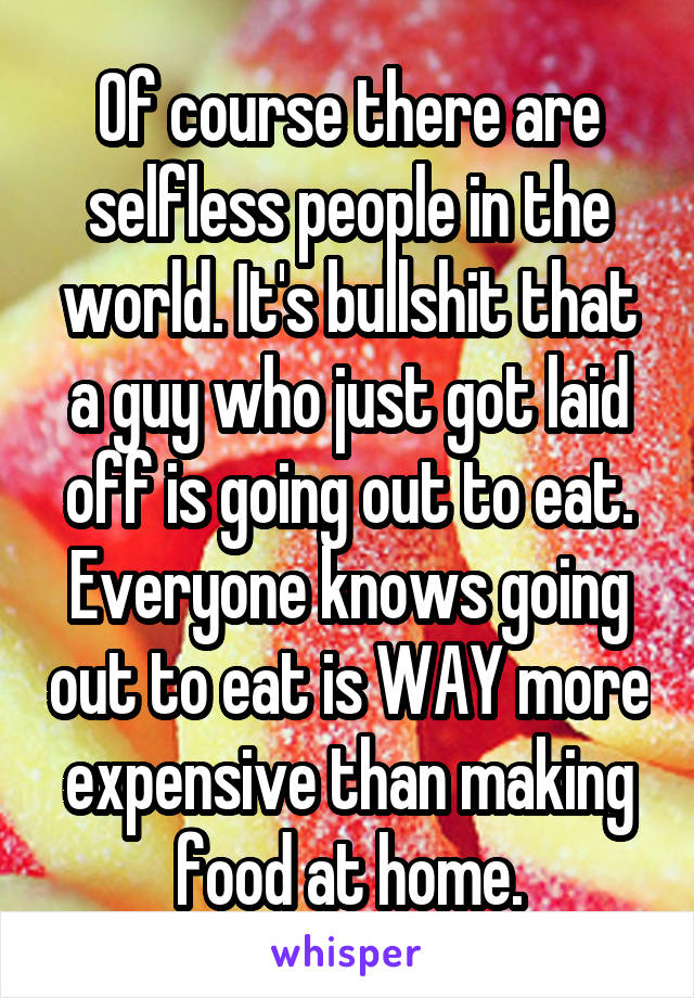 Of course there are selfless people in the world. It's bullshit that a guy who just got laid off is going out to eat. Everyone knows going out to eat is WAY more expensive than making food at home.