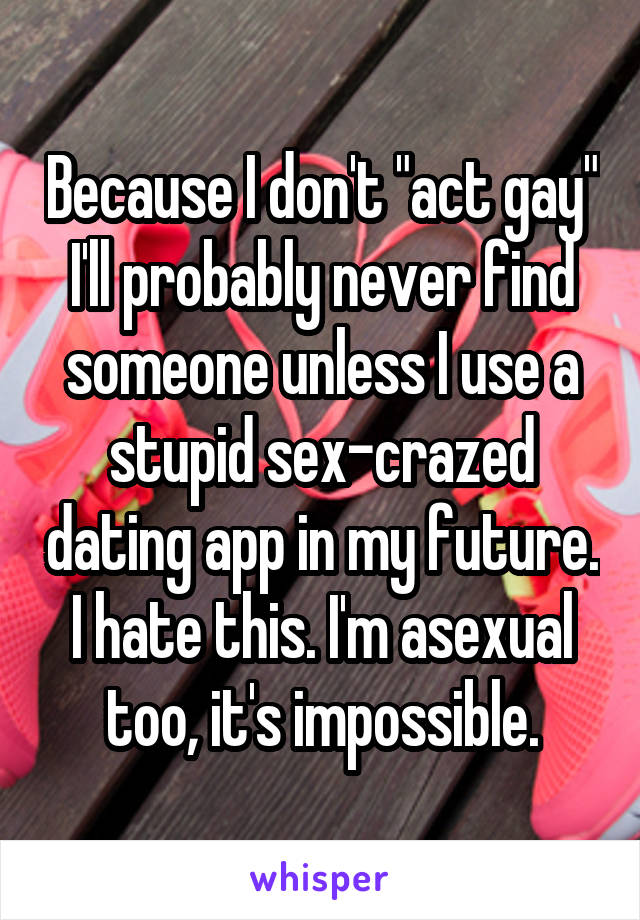 Because I don't "act gay" I'll probably never find someone unless I use a stupid sex-crazed dating app in my future. I hate this. I'm asexual too, it's impossible.