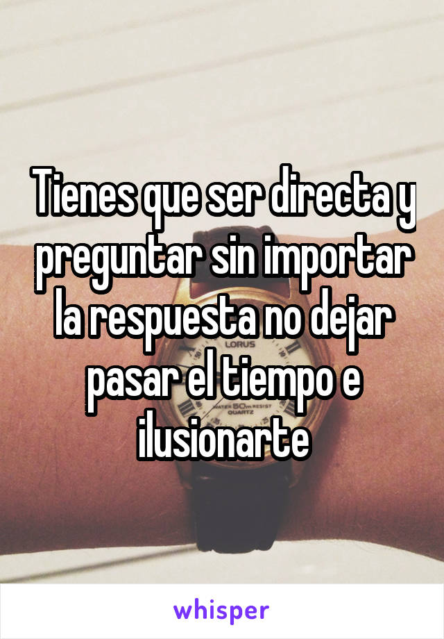 Tienes que ser directa y preguntar sin importar la respuesta no dejar pasar el tiempo e ilusionarte