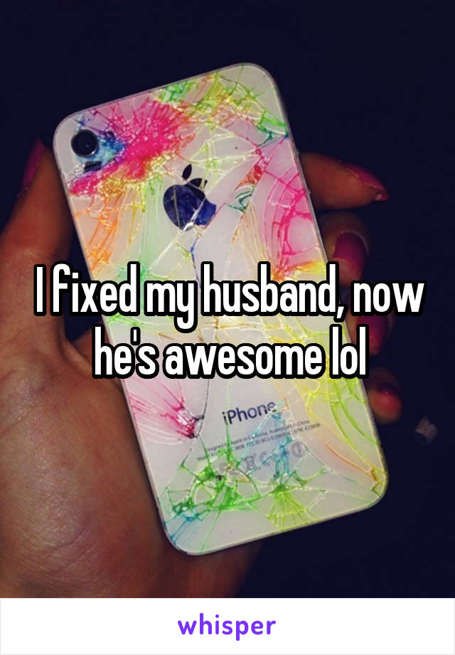 I fixed my husband, now he's awesome lol