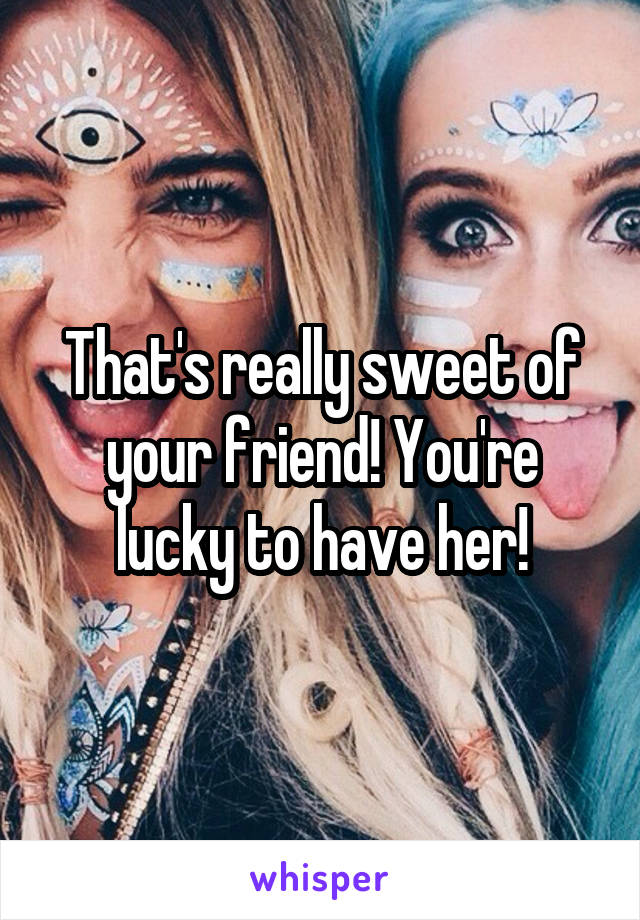 That's really sweet of your friend! You're lucky to have her!