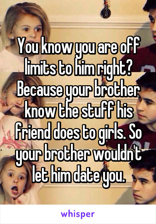 You know you are off limits to him right? Because your brother know the stuff his friend does to girls. So your brother wouldn't let him date you.