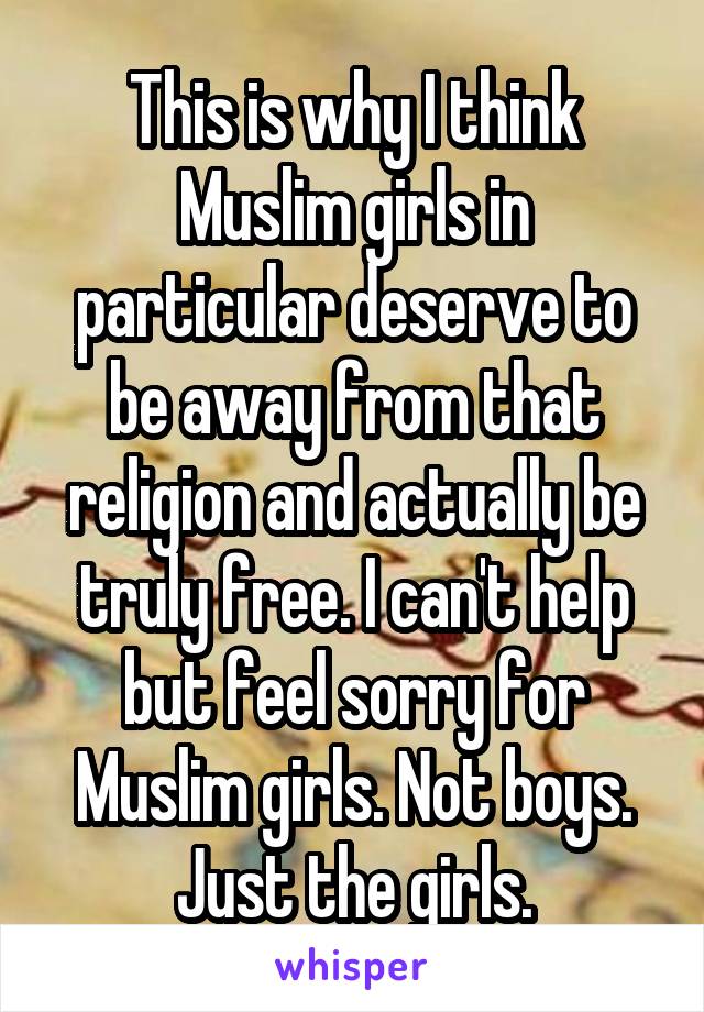 This is why I think Muslim girls in particular deserve to be away from that religion and actually be truly free. I can't help but feel sorry for Muslim girls. Not boys. Just the girls.