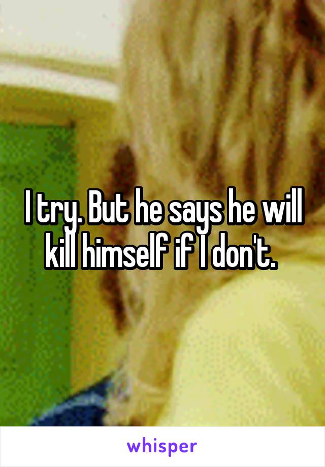 I try. But he says he will kill himself if I don't. 