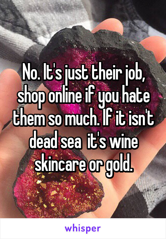 No. It's just their job, shop online if you hate them so much. If it isn't dead sea  it's wine skincare or gold.