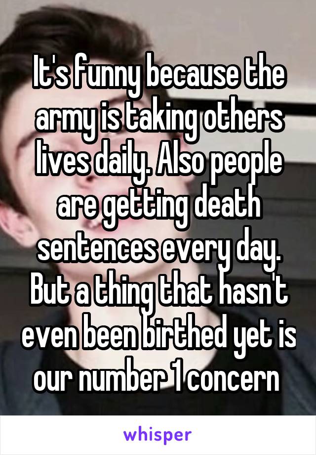 It's funny because the army is taking others lives daily. Also people are getting death sentences every day. But a thing that hasn't even been birthed yet is our number 1 concern 