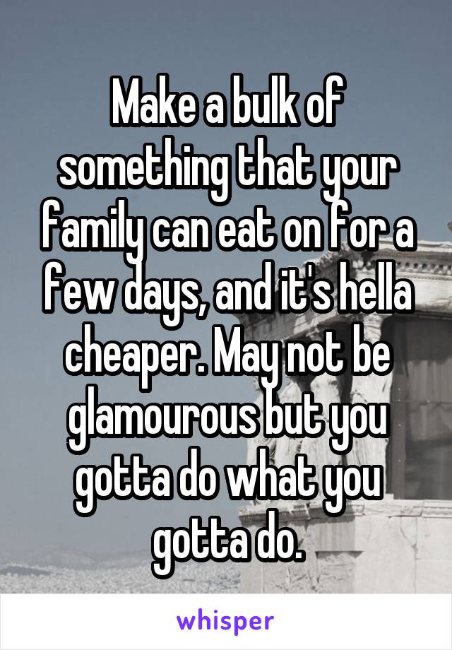 Make a bulk of something that your family can eat on for a few days, and it's hella cheaper. May not be glamourous but you gotta do what you gotta do.