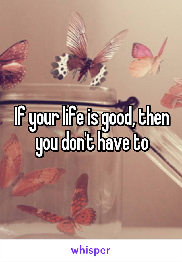 If your life is good, then you don't have to