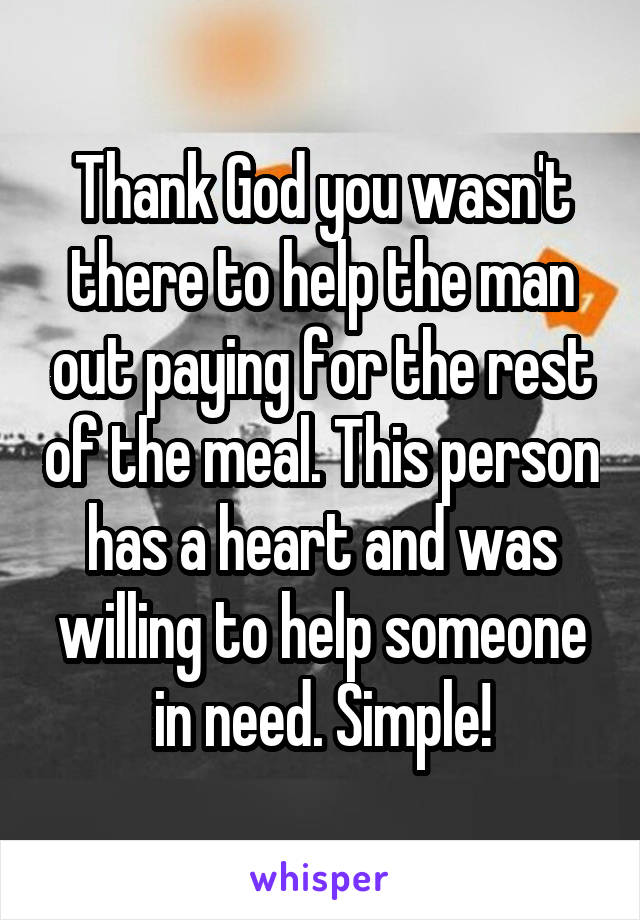 Thank God you wasn't there to help the man out paying for the rest of the meal. This person has a heart and was willing to help someone in need. Simple!