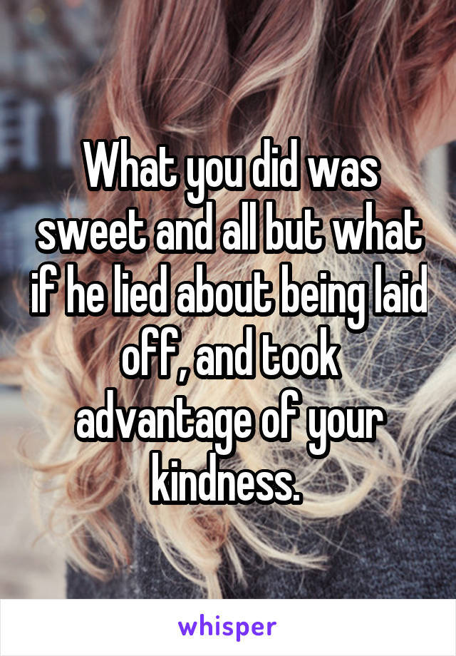 What you did was sweet and all but what if he lied about being laid off, and took advantage of your kindness. 