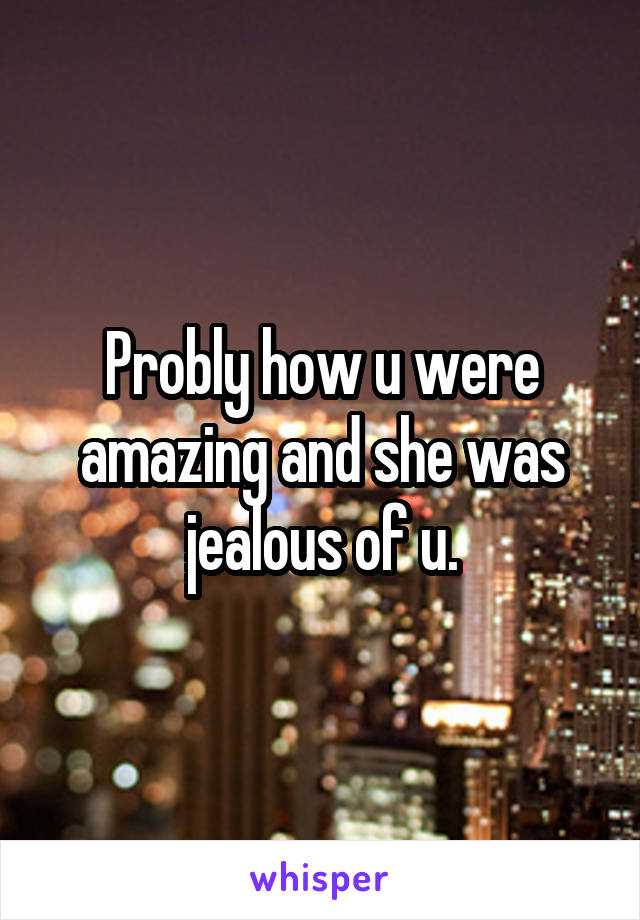 Probly how u were amazing and she was jealous of u.