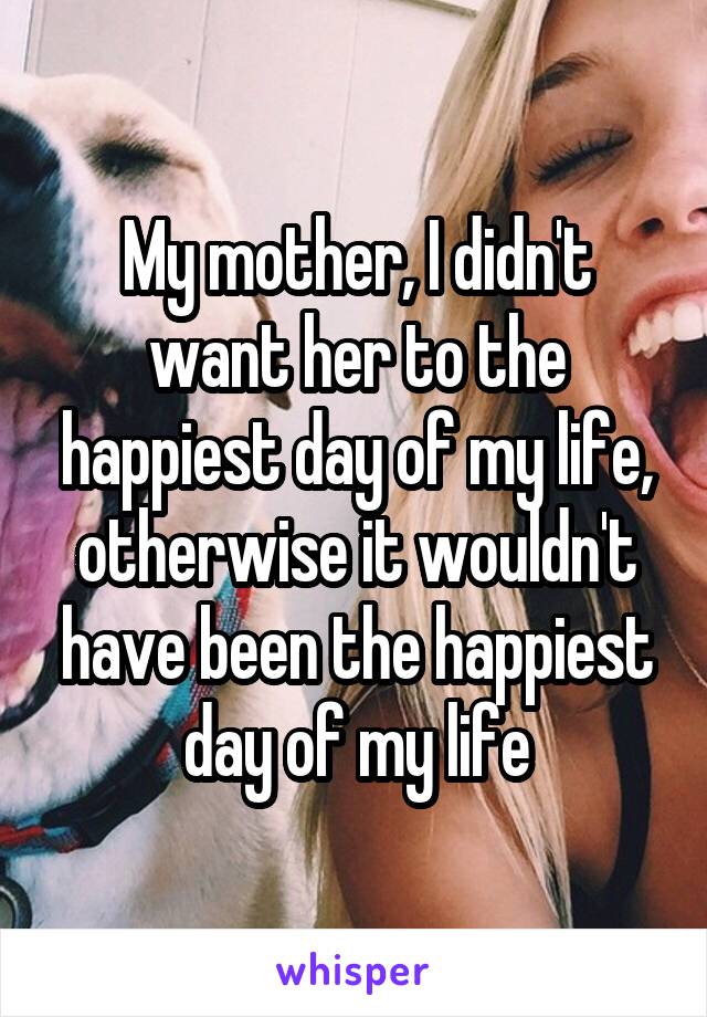 My mother, I didn't want her to the happiest day of my life, otherwise it wouldn't have been the happiest day of my life