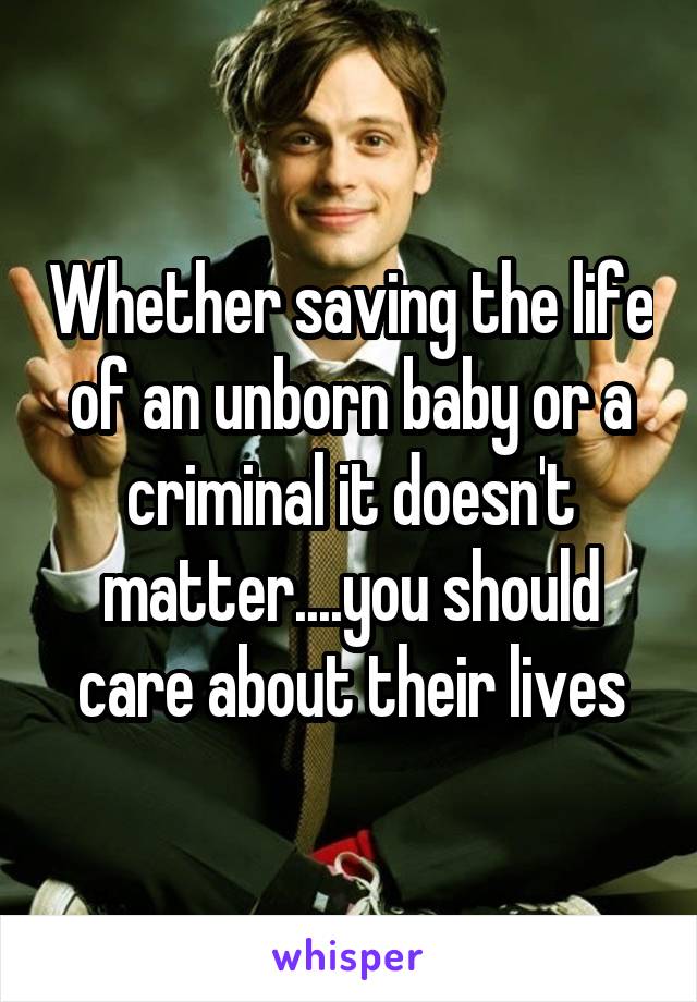 Whether saving the life of an unborn baby or a criminal it doesn't matter....you should care about their lives