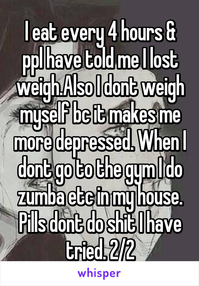 I eat every 4 hours & ppl have told me I lost weigh.Also I dont weigh myself bc it makes me more depressed. When I dont go to the gym I do zumba etc in my house. Pills dont do shit I have tried. 2/2
