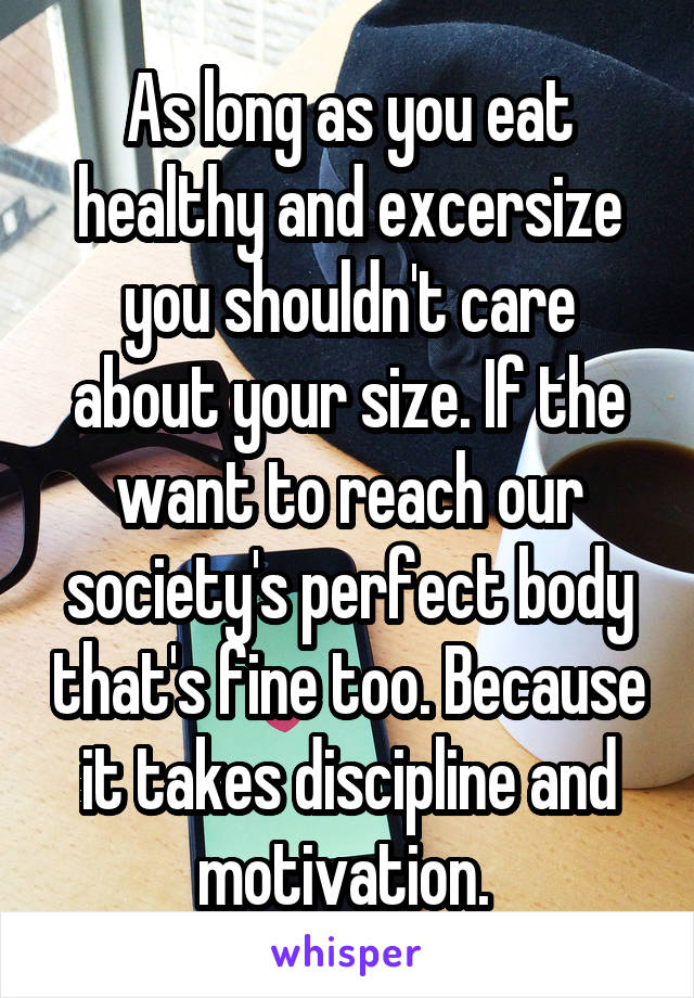 As long as you eat healthy and excersize you shouldn't care about your size. If the want to reach our society's perfect body that's fine too. Because it takes discipline and motivation. 