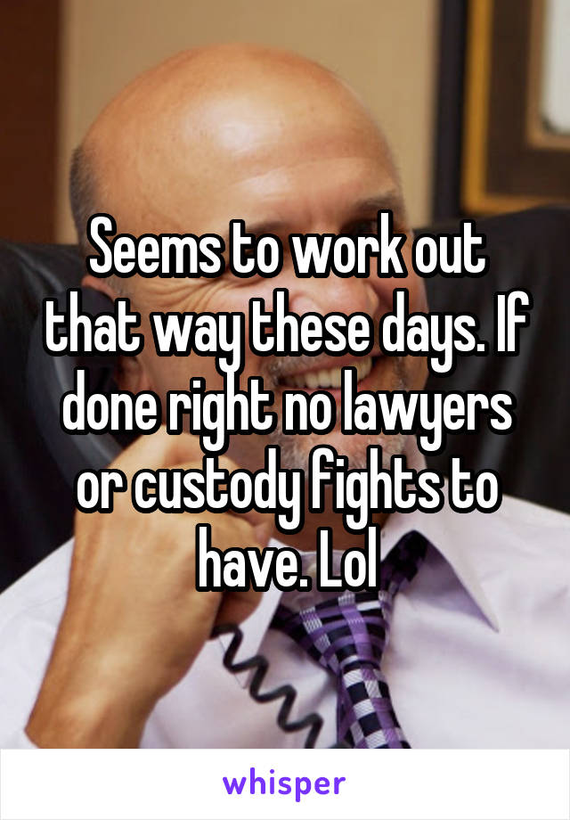 Seems to work out that way these days. If done right no lawyers or custody fights to have. Lol