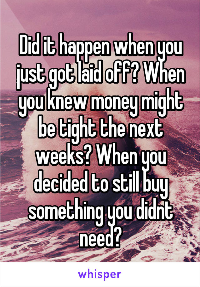 Did it happen when you just got laid off? When you knew money might be tight the next weeks? When you decided to still buy something you didnt need?