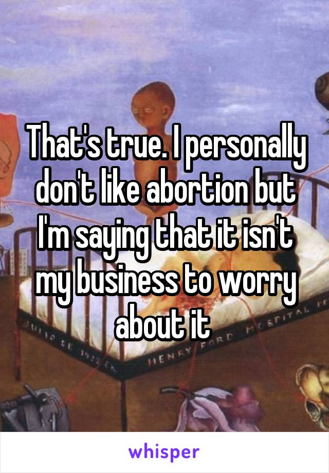 That's true. I personally don't like abortion but I'm saying that it isn't my business to worry about it 