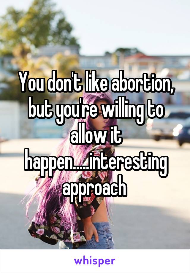 You don't like abortion, but you're willing to allow it happen.....interesting approach 