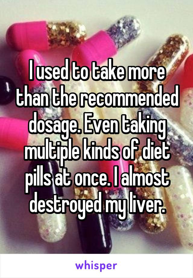 I used to take more than the recommended dosage. Even taking multiple kinds of diet pills at once. I almost destroyed my liver.